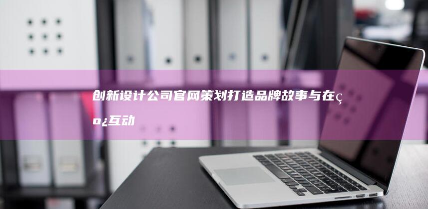 创新设计公司官网策划：打造品牌故事与在线互动的完美平台