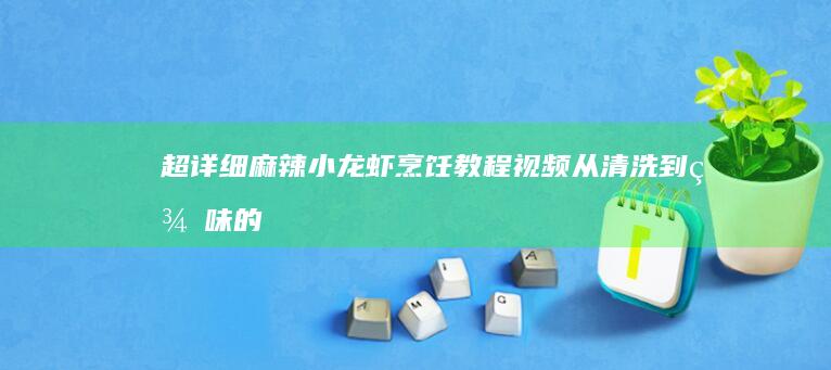 超详细麻辣小龙虾烹饪教程视频：从清洗到美味的全步骤揭秘